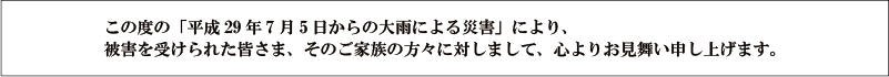 この度の「平成29年7月5日からの大雨による災害」により、被害を受けられた皆さま、そのご家族の方々に対しまして、心よりお見舞い申し上げます。